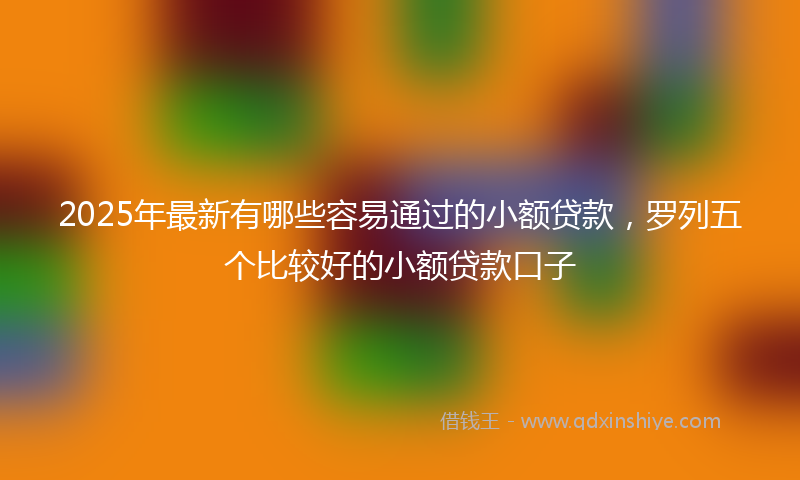 2025年最新有哪些容易通过的小额贷款，罗列五个比较好的小额贷款口子