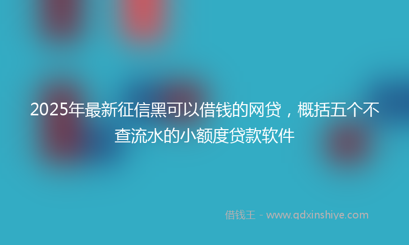 2025年最新征信黑可以借钱的网贷，概括五个不查流水的小额度贷款软件