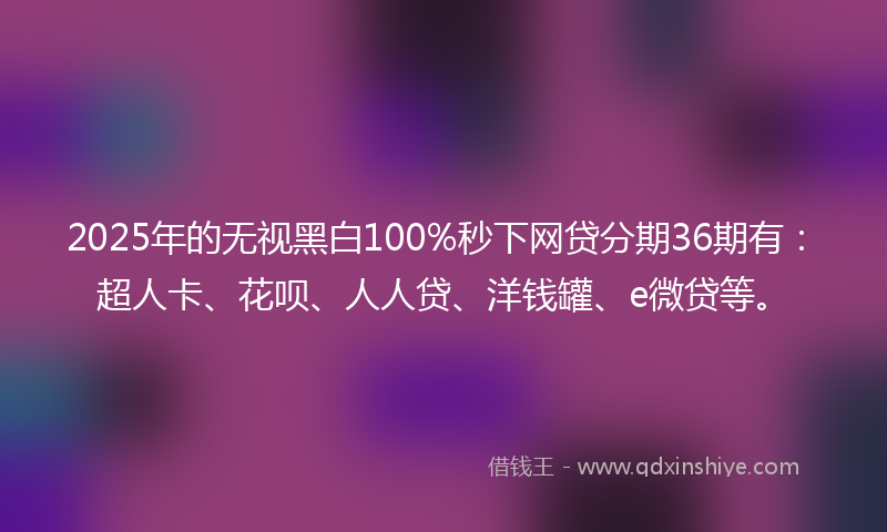 2025年的无视黑白100%秒下网贷分期36期有：超人卡、花呗、人人贷、洋钱罐、e微贷等。
