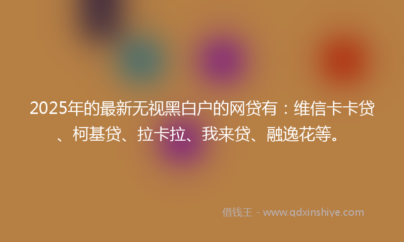 2025年的最新无视黑白户的网贷有：维信卡卡贷、柯基贷、拉卡拉、我来贷、融逸花等。