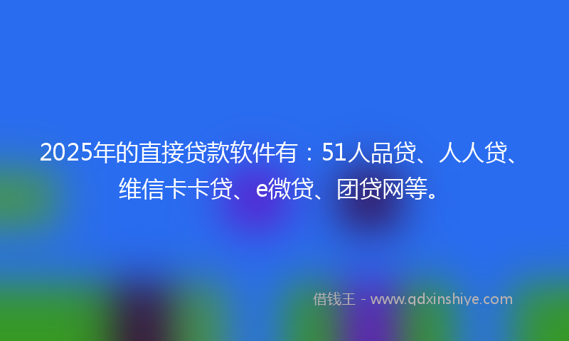 2025年的直接贷款软件有：51人品贷、人人贷、维信卡卡贷、e微贷、团贷网等。