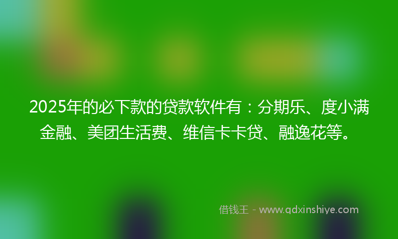 2025年的必下款的贷款软件有：分期乐、度小满金融、美团生活费、维信卡卡贷、融逸花等。