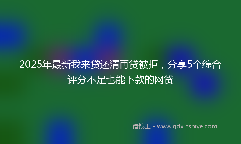 2025年最新我来贷还清再贷被拒，分享5个综合评分不足也能下款的网贷