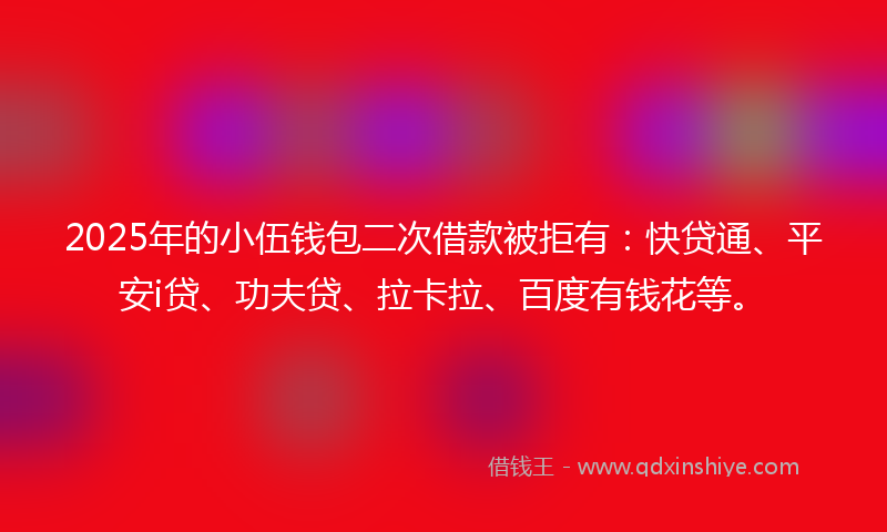 2025年的小伍钱包二次借款被拒有：快贷通、平安i贷、功夫贷、拉卡拉、百度有钱花等。