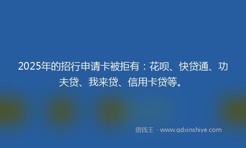 2025年的招行申请卡被拒有：花呗、快贷通、功夫贷、我来贷、信用卡贷等。
