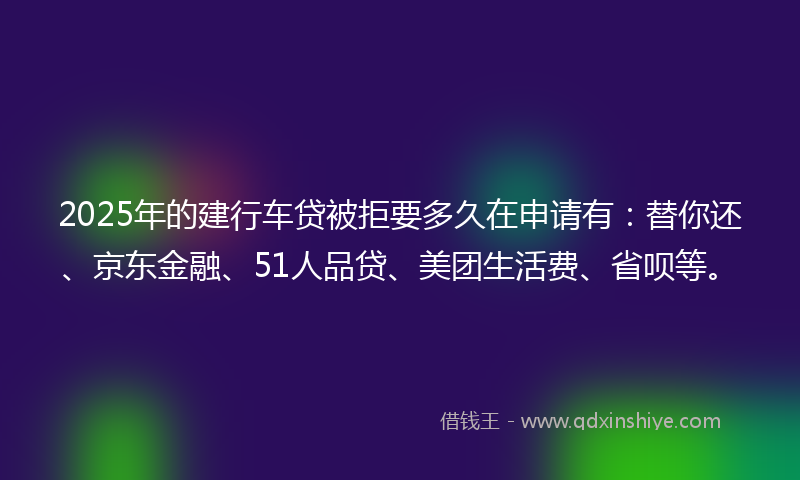 2025年的建行车贷被拒要多久在申请有：替你还、京东金融、51人品贷、美团生活费、省呗等。