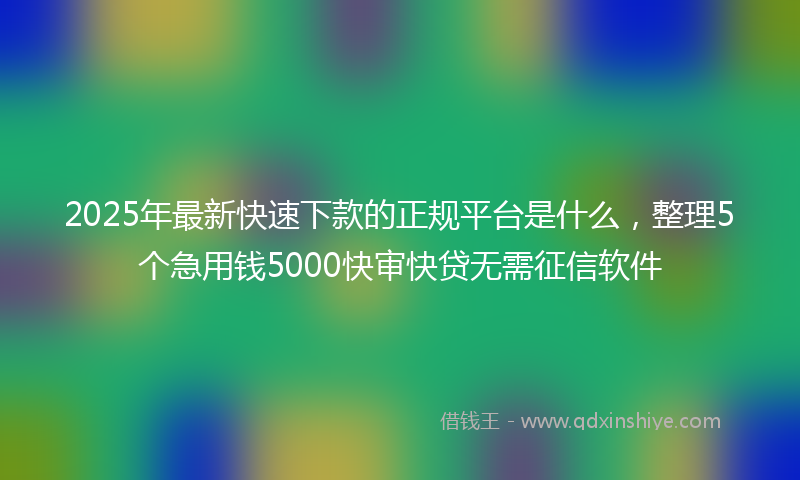 2025年最新快速下款的正规平台是什么，整理5个急用钱5000快审快贷无需征信软件