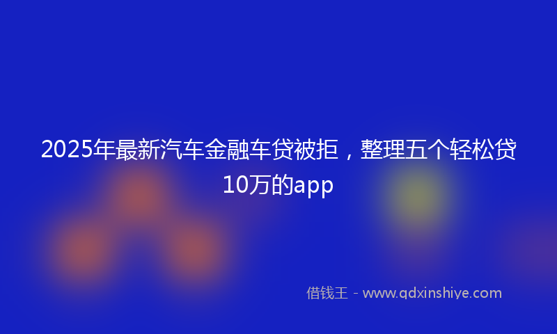 2025年最新汽车金融车贷被拒，整理五个轻松贷10万的app