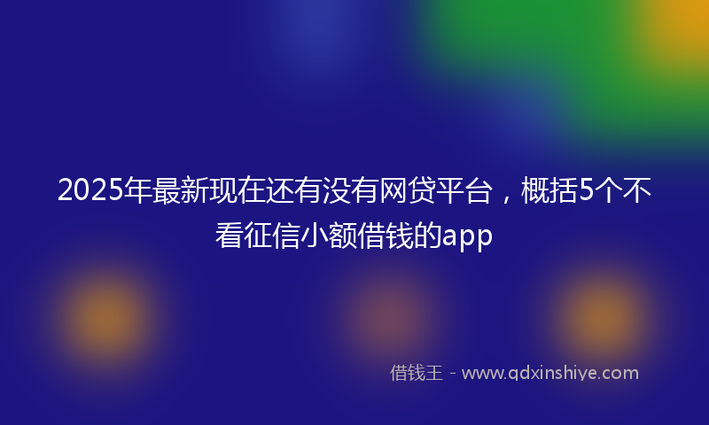 2025年最新现在还有没有网贷平台，概括5个不看征信小额借钱的app