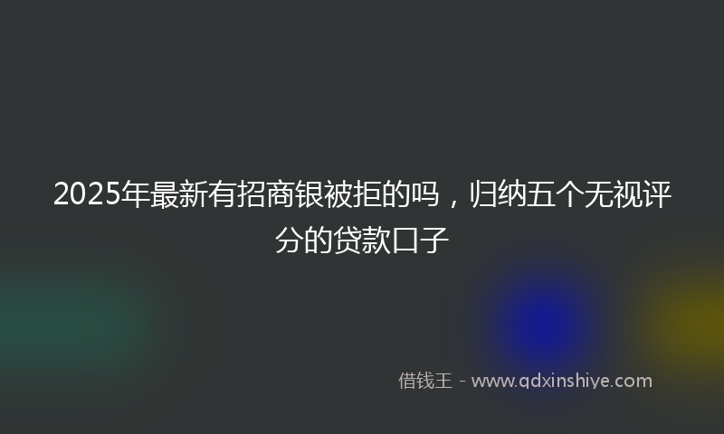 2025年最新有招商银被拒的吗，归纳五个无视评分的贷款口子