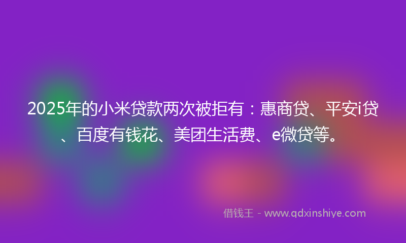 2025年的小米贷款两次被拒有：惠商贷、平安i贷、百度有钱花、美团生活费、e微贷等。