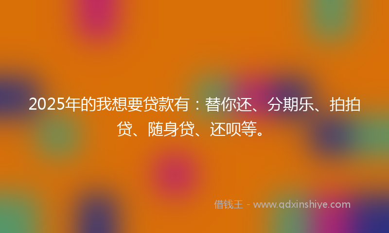 2025年的我想要贷款有：替你还、分期乐、拍拍贷、随身贷、还呗等。