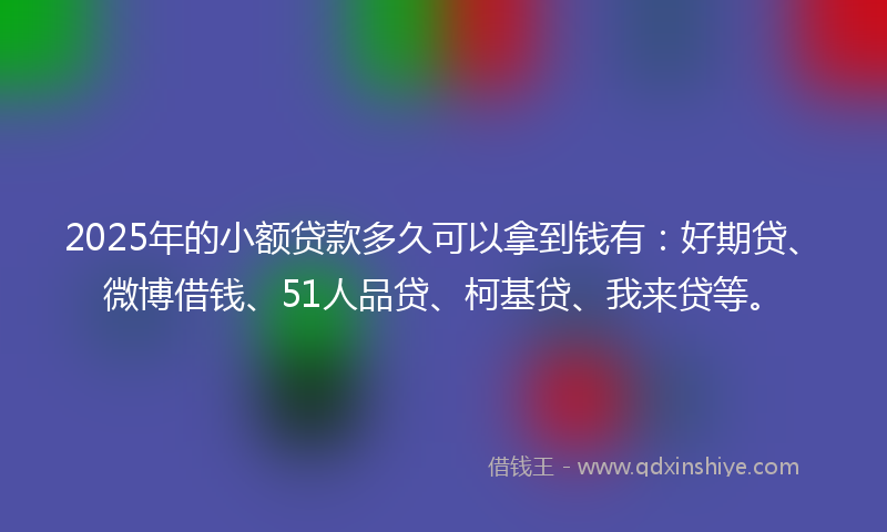 2025年的小额贷款多久可以拿到钱有：好期贷、微博借钱、51人品贷、柯基贷、我来贷等。