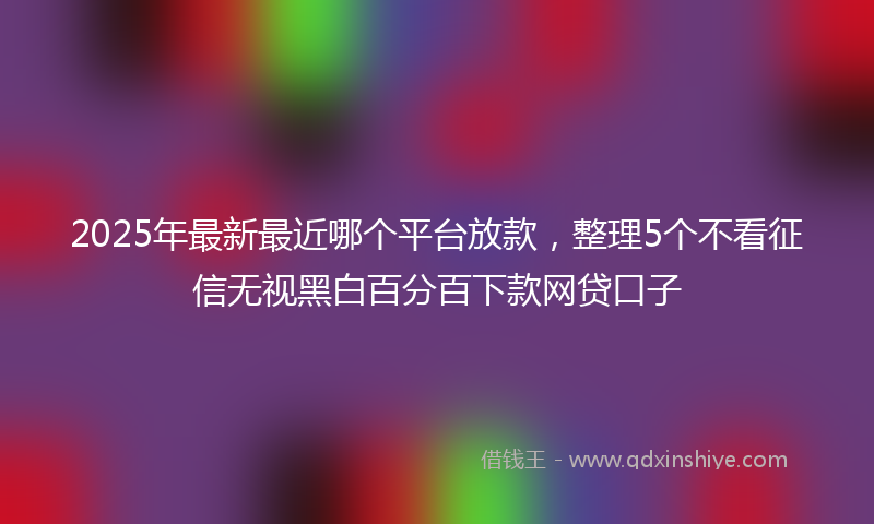 2025年最新最近哪个平台放款，整理5个不看征信无视黑白百分百下款网贷口子