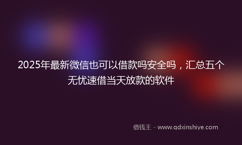 2025年最新微信也可以借款吗安全吗，汇总五个无忧速借当天放款的软件