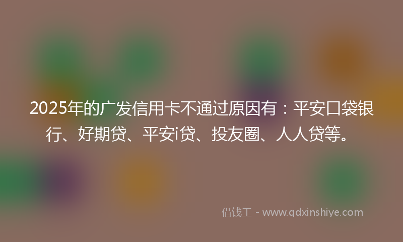 2025年的广发信用卡不通过原因有：平安口袋银行、好期贷、平安i贷、投友圈、人人贷等。