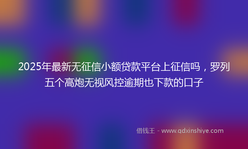 2025年最新无征信小额贷款平台上征信吗，罗列五个高炮无视风控逾期也下款的口子