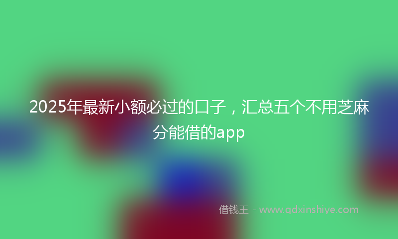 2025年最新小额必过的口子，汇总五个不用芝麻分能借的app