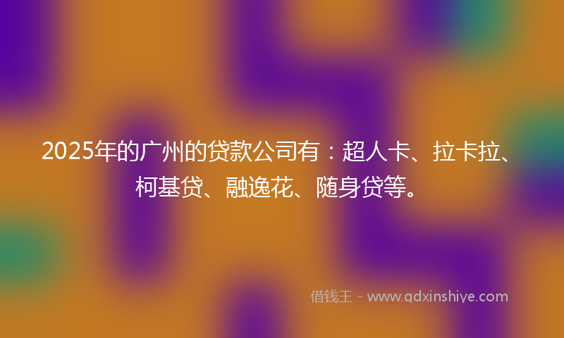 2025年的广州的贷款公司有：超人卡、拉卡拉、柯基贷、融逸花、随身贷等。