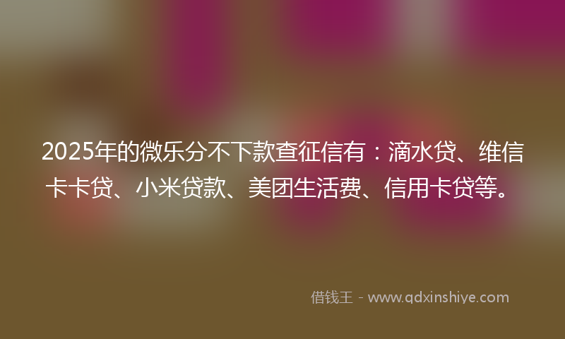 2025年的微乐分不下款查征信有：滴水贷、维信卡卡贷、小米贷款、美团生活费、信用卡贷等。