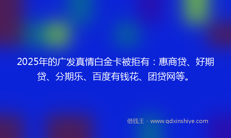 2025年的广发真情白金卡被拒有：惠商贷、好期贷、分期乐、百度有钱花、团贷网等。