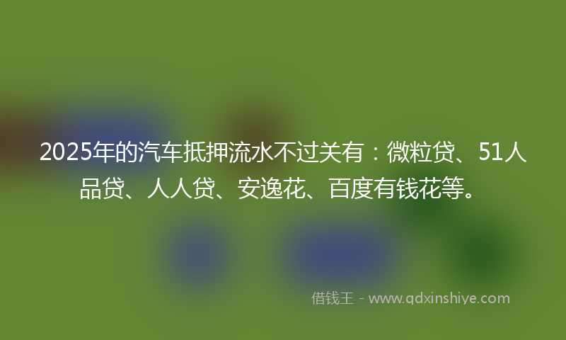 2025年的汽车抵押流水不过关有：微粒贷、51人品贷、人人贷、安逸花、百度有钱花等。