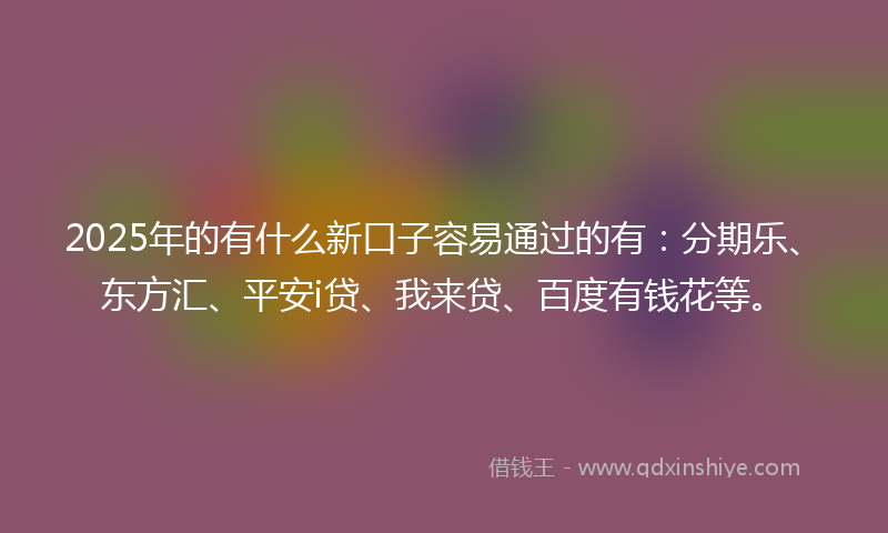 2025年的有什么新口子容易通过的有：分期乐、东方汇、平安i贷、我来贷、百度有钱花等。