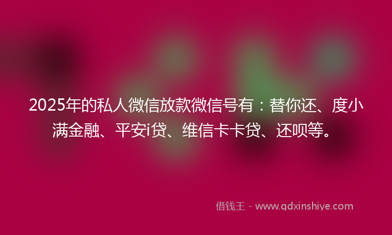 2025年的私人微信放款微信号有：替你还、度小满金融、平安i贷、维信卡卡贷、还呗等。