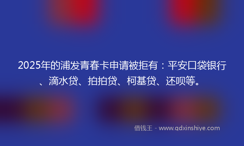 2025年的浦发青春卡申请被拒有：平安口袋银行、滴水贷、拍拍贷、柯基贷、还呗等。