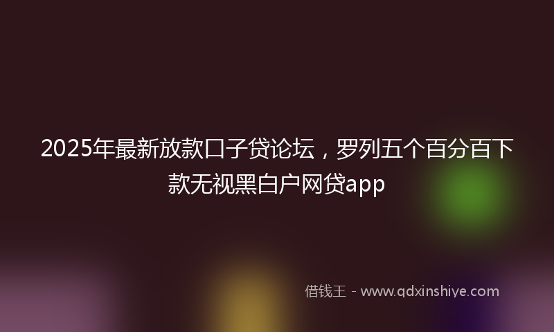 2025年最新放款口子贷论坛，罗列五个百分百下款无视黑白户网贷app