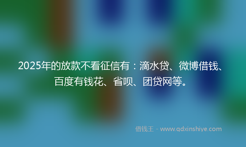 2025年的放款不看征信有：滴水贷、微博借钱、百度有钱花、省呗、团贷网等。