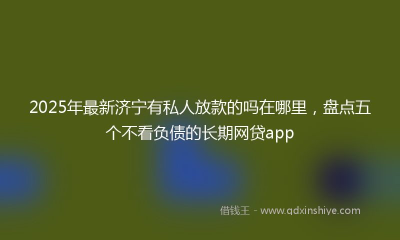 2025年最新济宁有私人放款的吗在哪里，盘点五个不看负债的长期网贷app