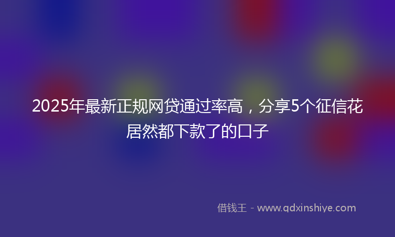 2025年最新正规网贷通过率高，分享5个征信花居然都下款了的口子