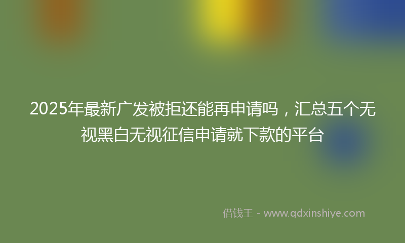 2025年最新广发被拒还能再申请吗，汇总五个无视黑白无视征信申请就下款的平台