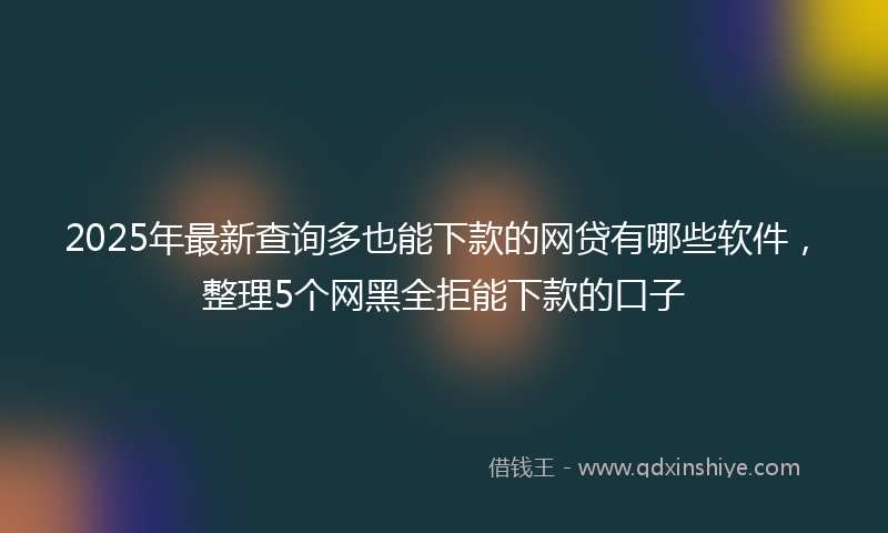 2025年最新查询多也能下款的网贷有哪些软件，整理5个网黑全拒能下款的口子