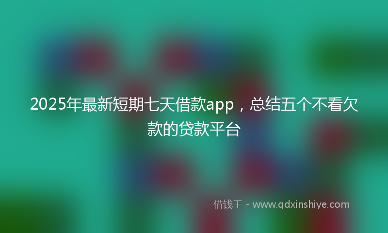 2025年最新短期七天借款app，总结五个不看欠款的贷款平台