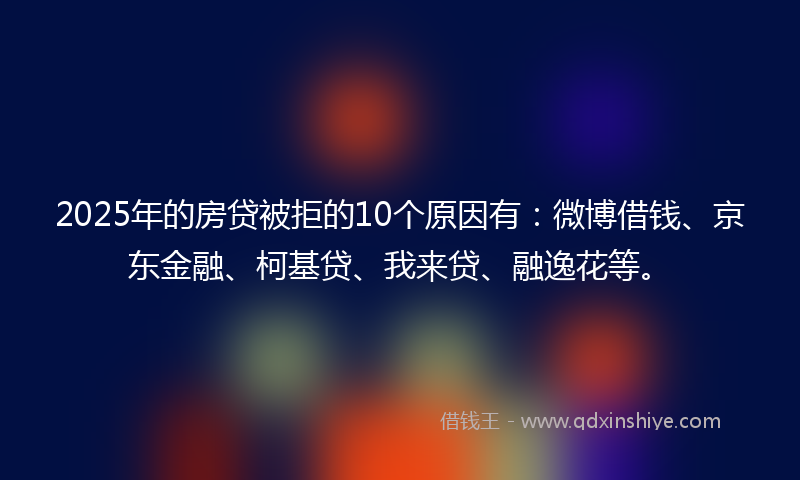 2025年的房贷被拒的10个原因有：微博借钱、京东金融、柯基贷、我来贷、融逸花等。