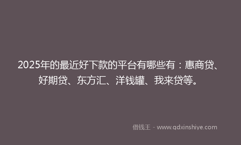 2025年的最近好下款的平台有哪些有：惠商贷、好期贷、东方汇、洋钱罐、我来贷等。