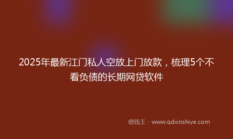 2025年最新江门私人空放上门放款，梳理5个不看负债的长期网贷软件