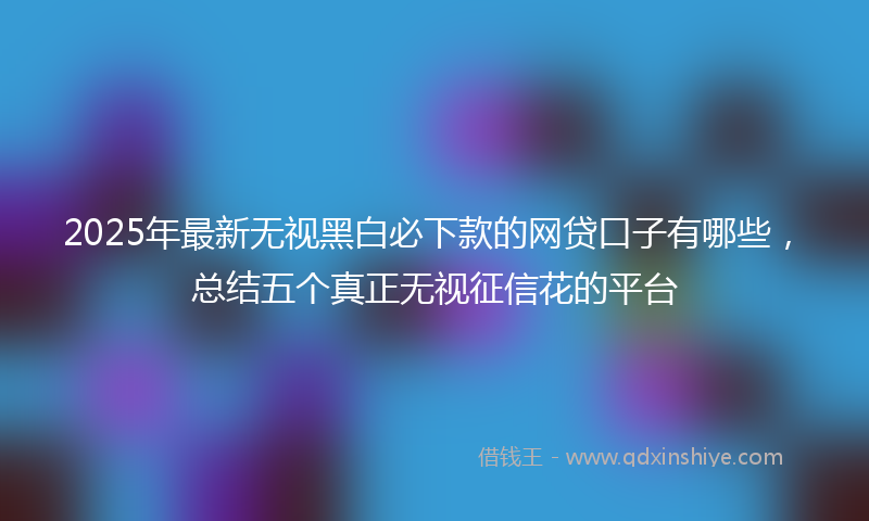 2025年最新无视黑白必下款的网贷口子有哪些，总结五个真正无视征信花的平台
