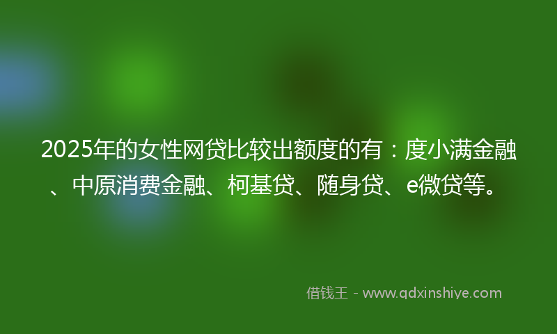 2025年的女性网贷比较出额度的有：度小满金融、中原消费金融、柯基贷、随身贷、e微贷等。