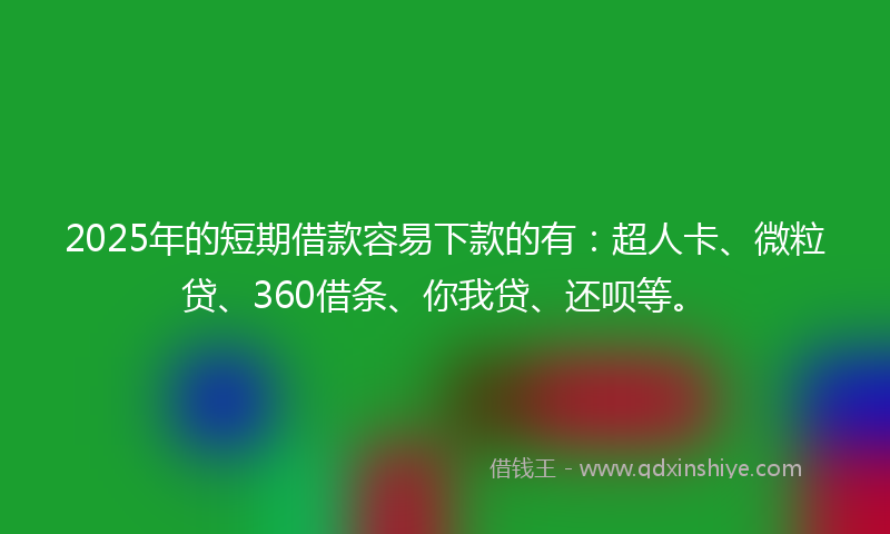 2025年的短期借款容易下款的有：超人卡、微粒贷、360借条、你我贷、还呗等。