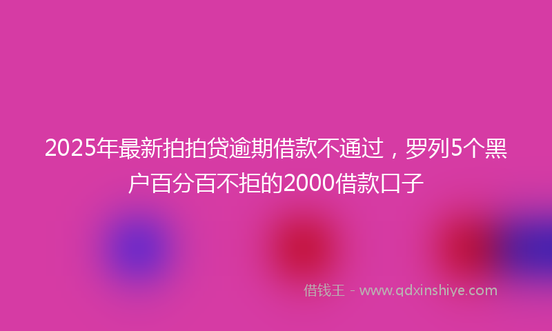 2025年最新拍拍贷逾期借款不通过，罗列5个黑户百分百不拒的2000借款口子