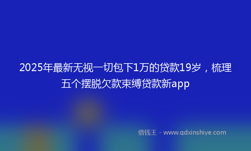 2025年最新无视一切包下1万的贷款19岁，梳理五个摆脱欠款束缚贷款新app