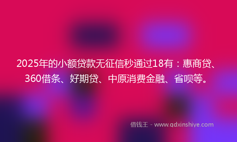 2025年的小额贷款无征信秒通过18有：惠商贷、360借条、好期贷、中原消费金融、省呗等。