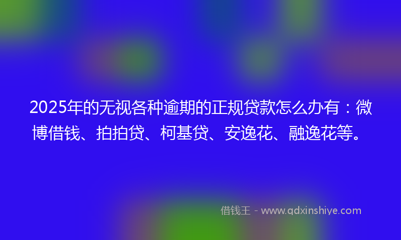 2025年的无视各种逾期的正规贷款怎么办有：微博借钱、拍拍贷、柯基贷、安逸花、融逸花等。