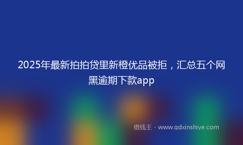 2025年最新拍拍贷里新橙优品被拒，汇总五个网黑逾期下款app