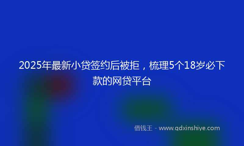 2025年最新小贷签约后被拒，梳理5个18岁必下款的网贷平台