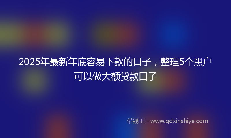 2025年最新年底容易下款的口子，整理5个黑户可以做大额贷款口子
