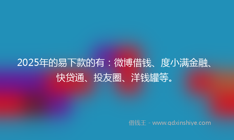 2025年的易下款的有：微博借钱、度小满金融、快贷通、投友圈、洋钱罐等。